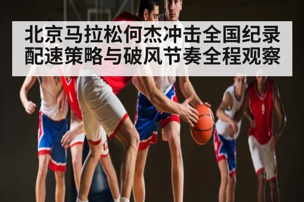 北京马拉松何杰冲击全国纪录配速策略与破风节奏全程观察